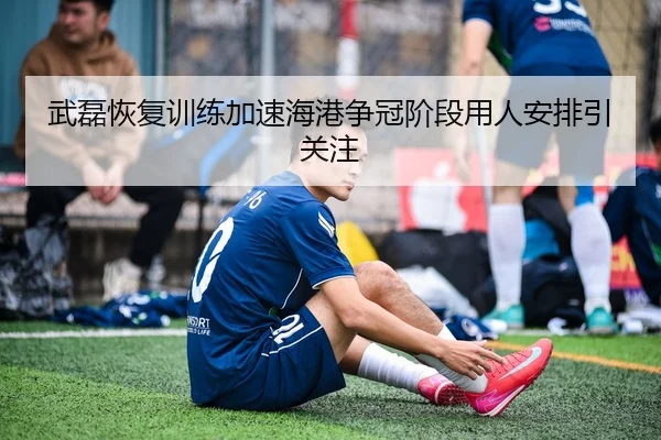 武磊恢复训练加速海港争冠阶段用人安排引关注