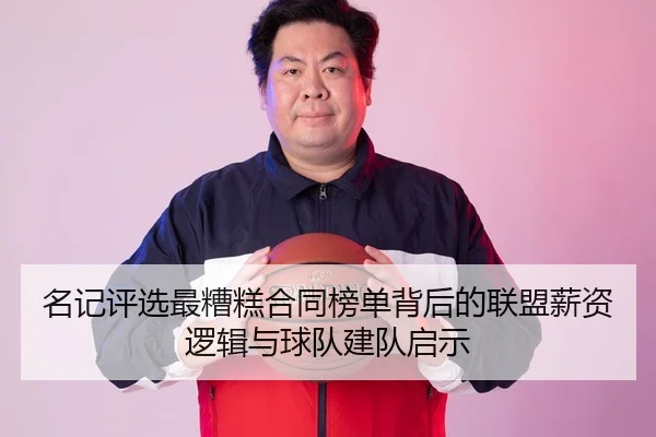 名记评选最糟糕合同榜单背后的联盟薪资逻辑与球队建队启示