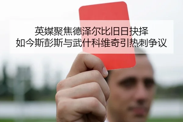 英媒聚焦德泽尔比旧日抉择 如今斯彭斯与武什科维奇引热刺争议