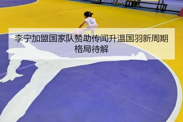 李宁加盟国家队赞助传闻升温国羽新周期格局待解